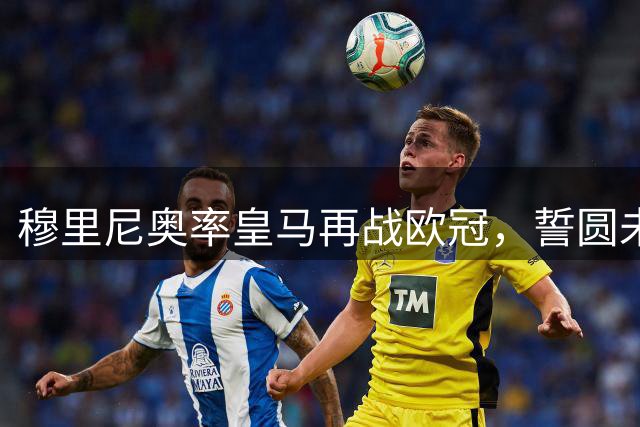 穆里尼奥率皇马再战欧冠，誓圆未了心愿